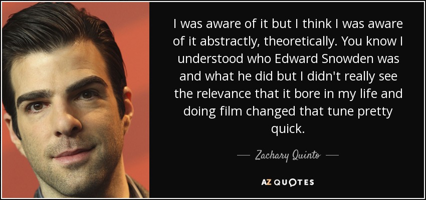 I was aware of it but I think I was aware of it abstractly, theoretically. You know I understood who Edward Snowden was and what he did but I didn't really see the relevance that it bore in my life and doing film changed that tune pretty quick. - Zachary Quinto
