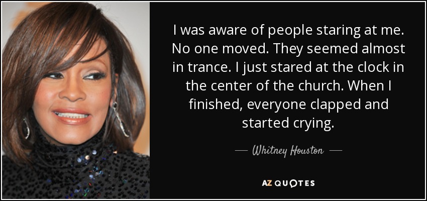 I was aware of people staring at me. No one moved. They seemed almost in trance. I just stared at the clock in the center of the church. When I finished, everyone clapped and started crying. - Whitney Houston