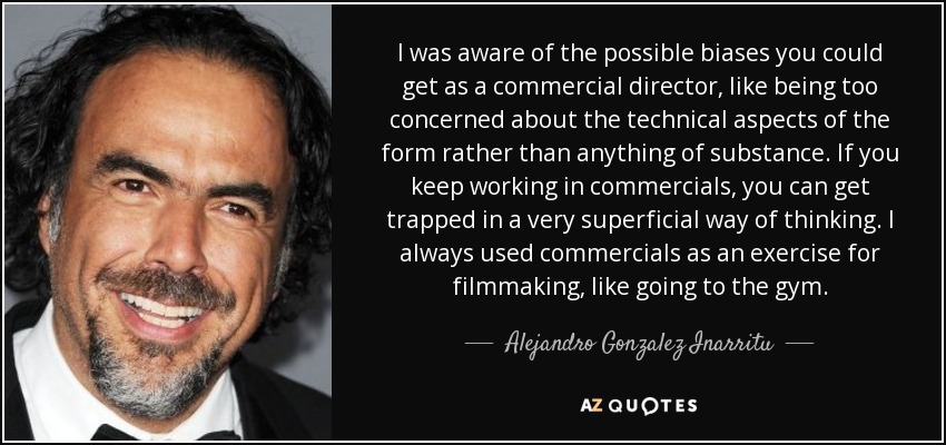 I was aware of the possible biases you could get as a commercial director, like being too concerned about the technical aspects of the form rather than anything of substance. If you keep working in commercials, you can get trapped in a very superficial way of thinking. I always used commercials as an exercise for filmmaking, like going to the gym. - Alejandro Gonzalez Inarritu