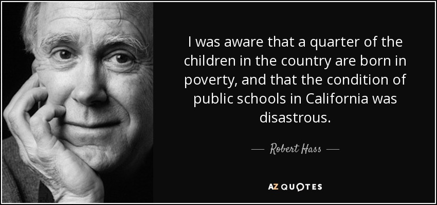 I was aware that a quarter of the children in the country are born in poverty, and that the condition of public schools in California was disastrous. - Robert Hass