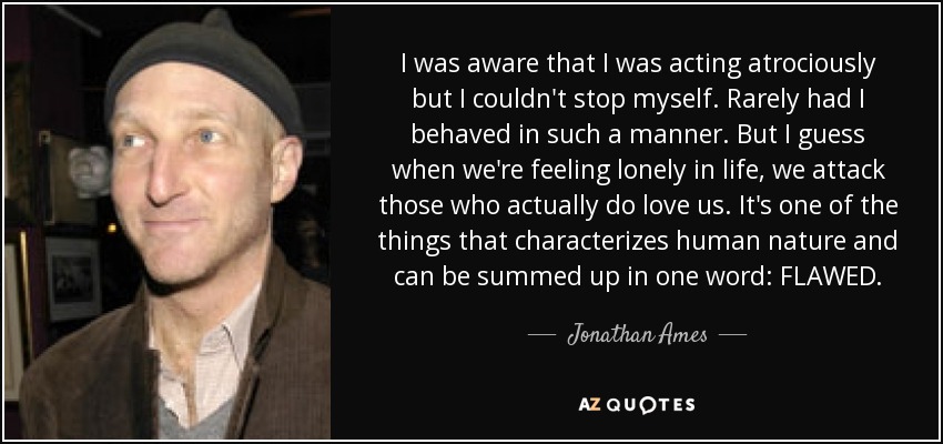 I was aware that I was acting atrociously but I couldn't stop myself. Rarely had I behaved in such a manner. But I guess when we're feeling lonely in life, we attack those who actually do love us. It's one of the things that characterizes human nature and can be summed up in one word: FLAWED. - Jonathan Ames