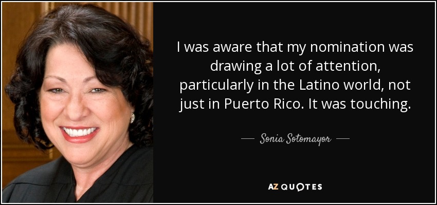 I was aware that my nomination was drawing a lot of attention, particularly in the Latino world, not just in Puerto Rico. It was touching. - Sonia Sotomayor