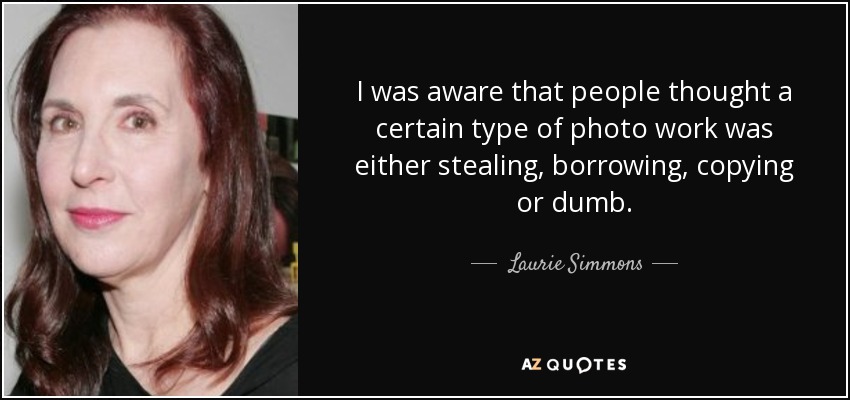 I was aware that people thought a certain type of photo work was either stealing, borrowing, copying or dumb. - Laurie Simmons