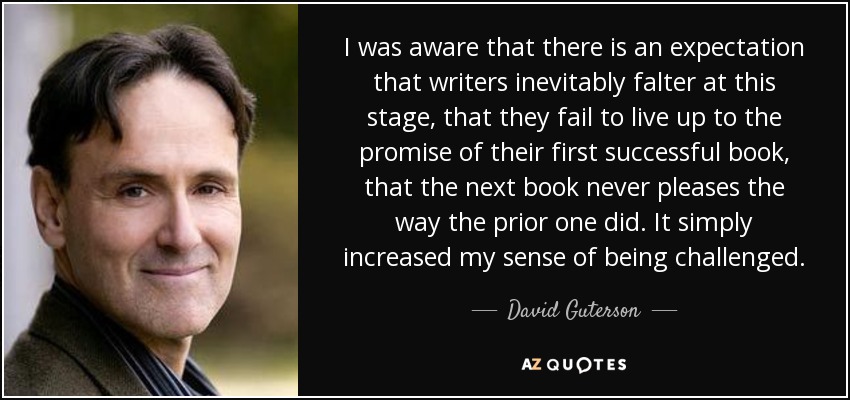 I was aware that there is an expectation that writers inevitably falter at this stage, that they fail to live up to the promise of their first successful book, that the next book never pleases the way the prior one did. It simply increased my sense of being challenged. - David Guterson