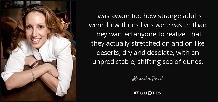 I was aware too how strange adults were, how theirs lives were vaster than they wanted anyone to realize, that they actually stretched on and on like deserts, dry and desolate, with an unpredictable, shifting sea of dunes. - Marisha Pessl