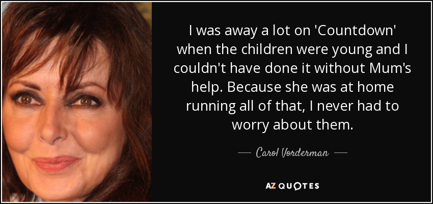 I was away a lot on 'Countdown' when the children were young and I couldn't have done it without Mum's help. Because she was at home running all of that, I never had to worry about them. - Carol Vorderman