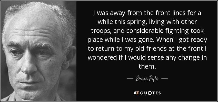 I was away from the front lines for a while this spring, living with other troops, and considerable fighting took place while I was gone. When I got ready to return to my old friends at the front I wondered if I would sense any change in them. - Ernie Pyle
