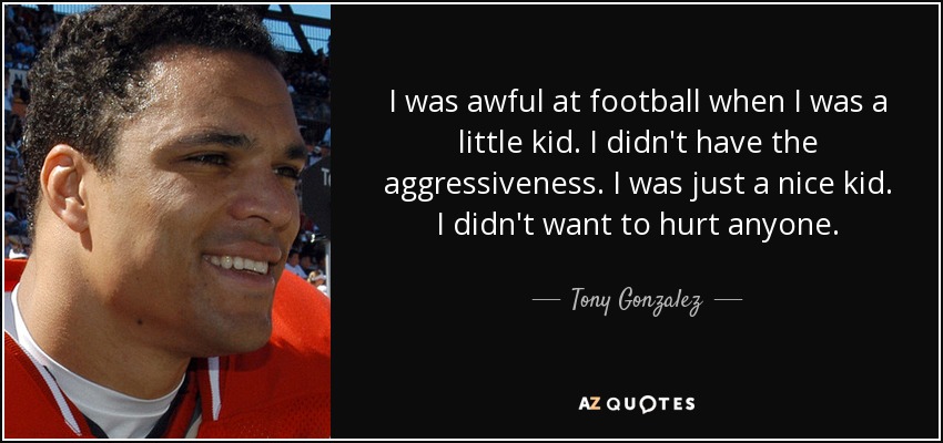 I was awful at football when I was a little kid. I didn't have the aggressiveness. I was just a nice kid. I didn't want to hurt anyone. - Tony Gonzalez