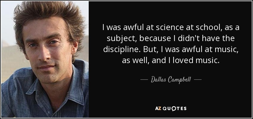 I was awful at science at school, as a subject, because I didn't have the discipline. But, I was awful at music, as well, and I loved music. - Dallas Campbell