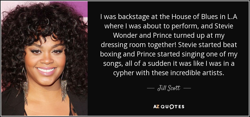 I was backstage at the House of Blues in L.A where I was about to perform, and Stevie Wonder and Prince turned up at my dressing room together! Stevie started beat boxing and Prince started singing one of my songs, all of a sudden it was like I was in a cypher with these incredible artists. - Jill Scott