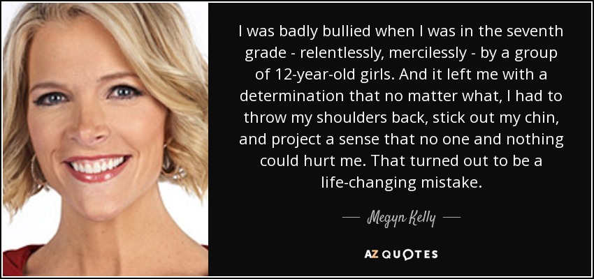 I was badly bullied when I was in the seventh grade - relentlessly, mercilessly - by a group of 12-year-old girls. And it left me with a determination that no matter what, I had to throw my shoulders back, stick out my chin, and project a sense that no one and nothing could hurt me. That turned out to be a life-changing mistake. - Megyn Kelly