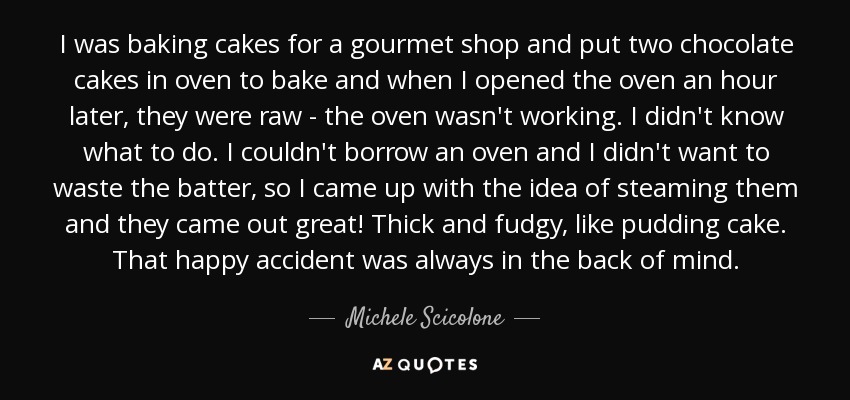 I was baking cakes for a gourmet shop and put two chocolate cakes in oven to bake and when I opened the oven an hour later, they were raw - the oven wasn't working. I didn't know what to do. I couldn't borrow an oven and I didn't want to waste the batter, so I came up with the idea of steaming them and they came out great! Thick and fudgy, like pudding cake. That happy accident was always in the back of mind. - Michele Scicolone