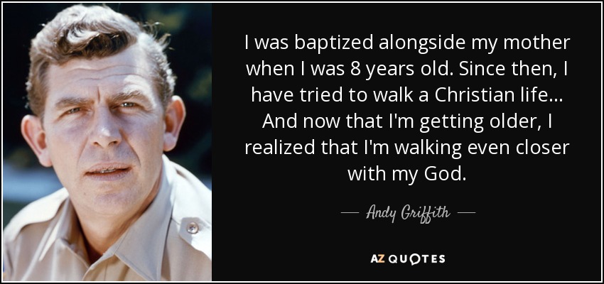 I was baptized alongside my mother when I was 8 years old. Since then, I have tried to walk a Christian life... And now that I'm getting older, I realized that I'm walking even closer with my God. - Andy Griffith