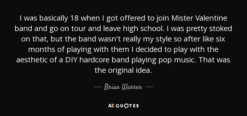 I was basically 18 when I got offered to join Mister Valentine band and go on tour and leave high school. I was pretty stoked on that, but the band wasn't really my style so after like six months of playing with them I decided to play with the aesthetic of a DIY hardcore band playing pop music. That was the original idea. - Brian Warren