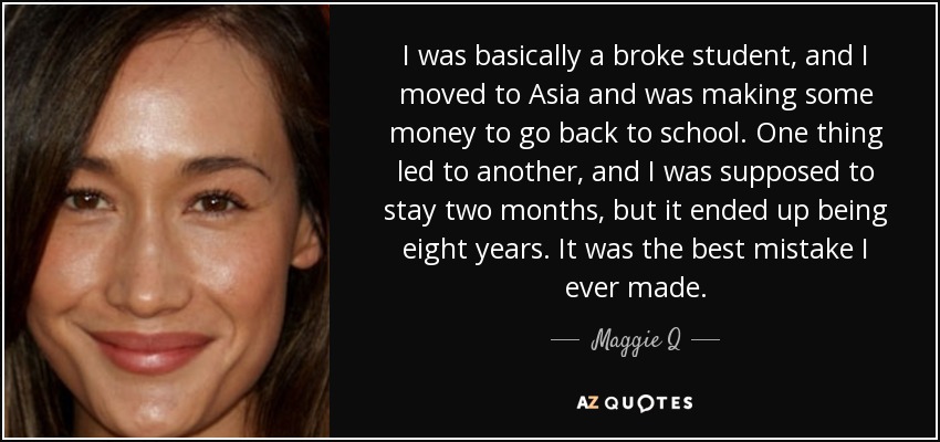 I was basically a broke student, and I moved to Asia and was making some money to go back to school. One thing led to another, and I was supposed to stay two months, but it ended up being eight years. It was the best mistake I ever made. - Maggie Q
