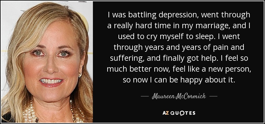 I was battling depression, went through a really hard time in my marriage, and I used to cry myself to sleep. I went through years and years of pain and suffering, and finally got help. I feel so much better now, feel like a new person, so now I can be happy about it. - Maureen McCormick