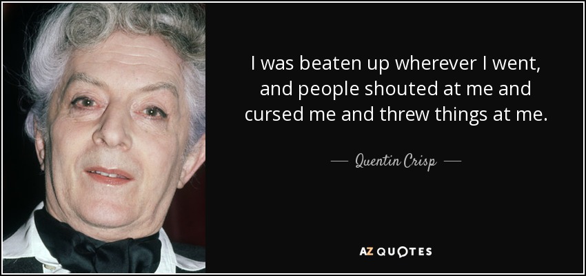 I was beaten up wherever I went, and people shouted at me and cursed me and threw things at me. - Quentin Crisp