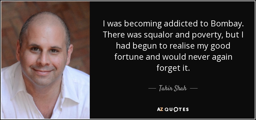 I was becoming addicted to Bombay. There was squalor and poverty, but I had begun to realise my good fortune and would never again forget it. - Tahir Shah