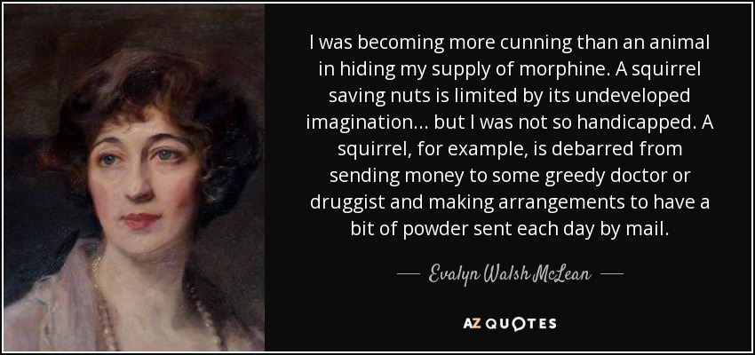 I was becoming more cunning than an animal in hiding my supply of morphine. A squirrel saving nuts is limited by its undeveloped imagination ... but I was not so handicapped. A squirrel, for example, is debarred from sending money to some greedy doctor or druggist and making arrangements to have a bit of powder sent each day by mail. - Evalyn Walsh McLean