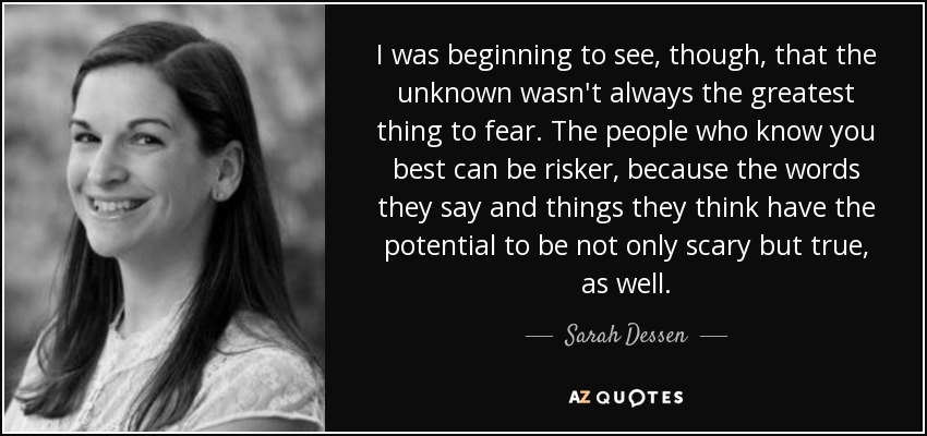 I was beginning to see, though, that the unknown wasn't always the greatest thing to fear. The people who know you best can be risker, because the words they say and things they think have the potential to be not only scary but true, as well. - Sarah Dessen