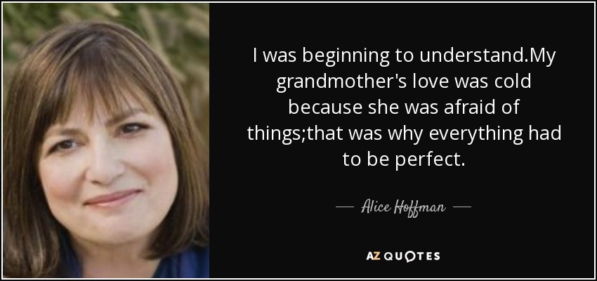 I was beginning to understand.My grandmother's love was cold because she was afraid of things;that was why everything had to be perfect. - Alice Hoffman