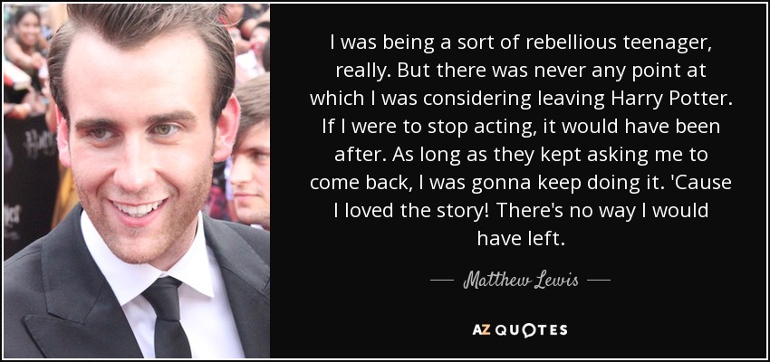 I was being a sort of rebellious teenager, really. But there was never any point at which I was considering leaving Harry Potter. If I were to stop acting, it would have been after. As long as they kept asking me to come back, I was gonna keep doing it. 'Cause I loved the story! There's no way I would have left. - Matthew Lewis