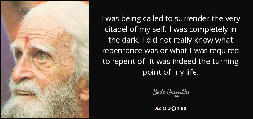 I was being called to surrender the very citadel of my self. I was completely in the dark. I did not really know what repentance was or what I was required to repent of. It was indeed the turning point of my life. - Bede Griffiths