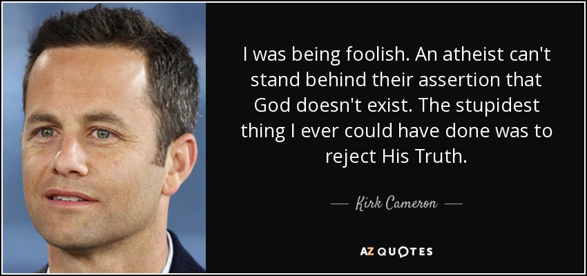 I was being foolish. An atheist can't stand behind their assertion that God doesn't exist. The stupidest thing I ever could have done was to reject His Truth. - Kirk Cameron