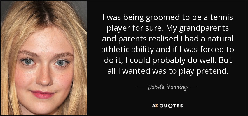 I was being groomed to be a tennis player for sure. My grandparents and parents realised I had a natural athletic ability and if I was forced to do it, I could probably do well. But all I wanted was to play pretend. - Dakota Fanning