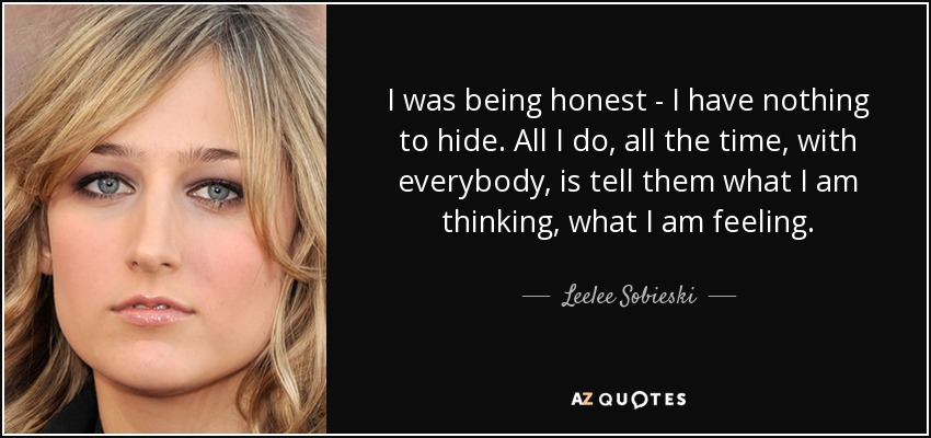 I was being honest - I have nothing to hide. All I do, all the time, with everybody, is tell them what I am thinking, what I am feeling. - Leelee Sobieski