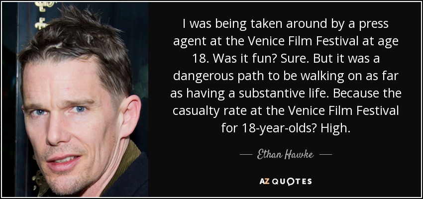 I was being taken around by a press agent at the Venice Film Festival at age 18. Was it fun? Sure. But it was a dangerous path to be walking on as far as having a substantive life. Because the casualty rate at the Venice Film Festival for 18-year-olds? High. - Ethan Hawke