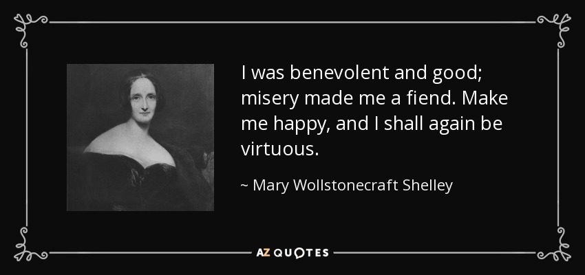 I was benevolent and good; misery made me a fiend. Make me happy, and I shall again be virtuous. - Mary Wollstonecraft Shelley