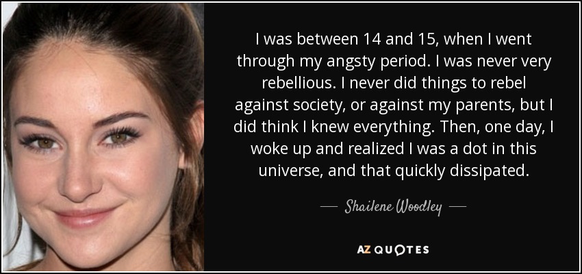 I was between 14 and 15, when I went through my angsty period. I was never very rebellious. I never did things to rebel against society, or against my parents, but I did think I knew everything. Then, one day, I woke up and realized I was a dot in this universe, and that quickly dissipated. - Shailene Woodley
