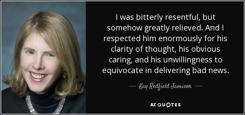 I was bitterly resentful, but somehow greatly relieved. And I respected him enormously for his clarity of thought, his obvious caring, and his unwillingness to equivocate in delivering bad news. - Kay Redfield Jamison