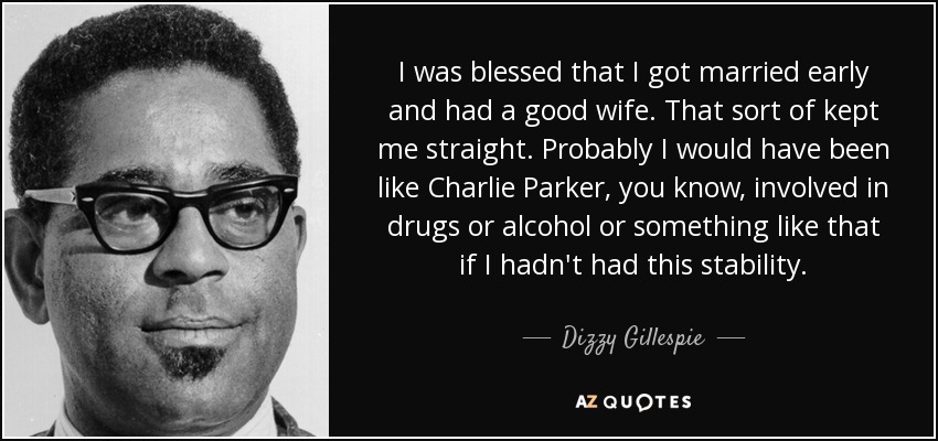I was blessed that I got married early and had a good wife. That sort of kept me straight. Probably I would have been like Charlie Parker, you know, involved in drugs or alcohol or something like that if I hadn't had this stability. - Dizzy Gillespie