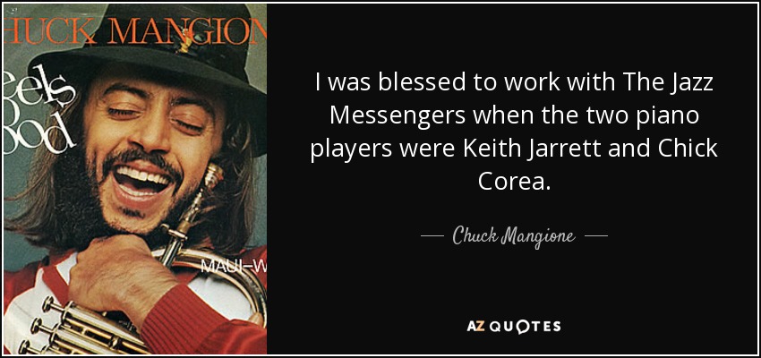 I was blessed to work with The Jazz Messengers when the two piano players were Keith Jarrett and Chick Corea. - Chuck Mangione