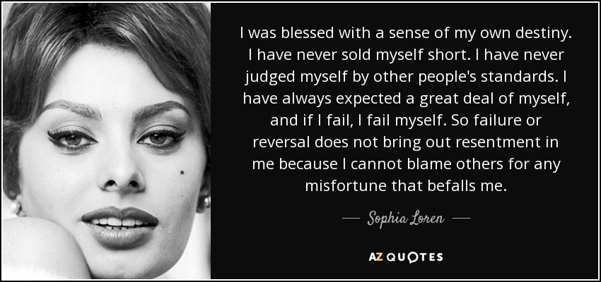 I was blessed with a sense of my own destiny. I have never sold myself short. I have never judged myself by other people's standards. I have always expected a great deal of myself, and if I fail, I fail myself. So failure or reversal does not bring out resentment in me because I cannot blame others for any misfortune that befalls me. - Sophia Loren