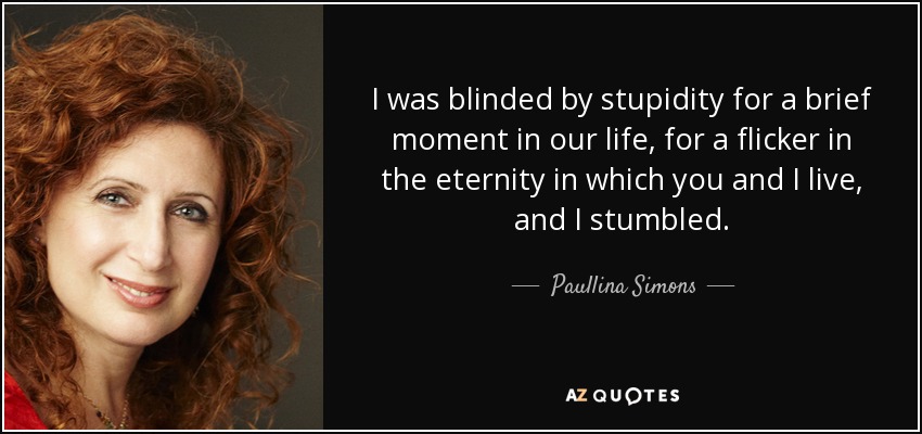 I was blinded by stupidity for a brief moment in our life, for a flicker in the eternity in which you and I live, and I stumbled. - Paullina Simons