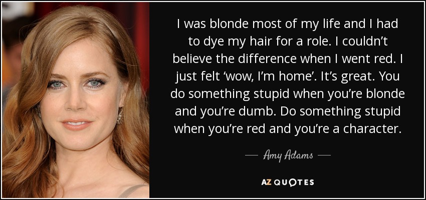 I was blonde most of my life and I had to dye my hair for a role. I couldn’t believe the difference when I went red. I just felt ‘wow, I’m home’. It’s great. You do something stupid when you’re blonde and you’re dumb. Do something stupid when you’re red and you’re a character. - Amy Adams