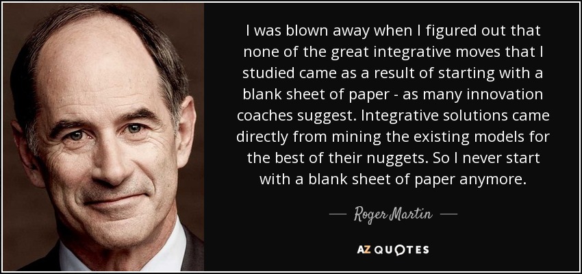 I was blown away when I figured out that none of the great integrative moves that I studied came as a result of starting with a blank sheet of paper - as many innovation coaches suggest. Integrative solutions came directly from mining the existing models for the best of their nuggets. So I never start with a blank sheet of paper anymore. - Roger Martin