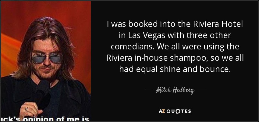 I was booked into the Riviera Hotel in Las Vegas with three other comedians. We all were using the Riviera in-house shampoo, so we all had equal shine and bounce. - Mitch Hedberg