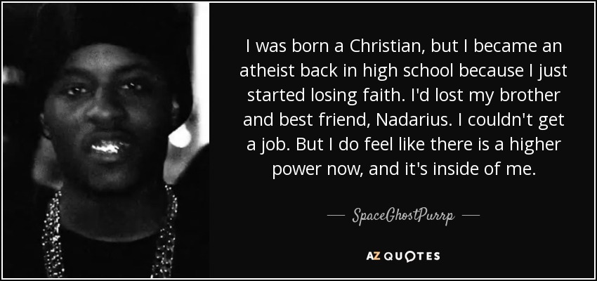 I was born a Christian, but I became an atheist back in high school because I just started losing faith. I'd lost my brother and best friend, Nadarius. I couldn't get a job. But I do feel like there is a higher power now, and it's inside of me. - SpaceGhostPurrp