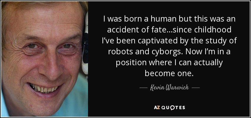 I was born a human but this was an accident of fate…since childhood I’ve been captivated by the study of robots and cyborgs. Now I’m in a position where I can actually become one. - Kevin Warwick