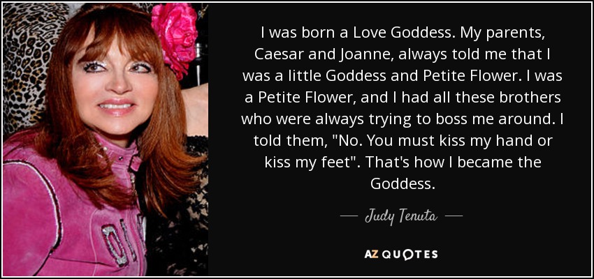 I was born a Love Goddess. My parents, Caesar and Joanne, always told me that I was a little Goddess and Petite Flower. I was a Petite Flower, and I had all these brothers who were always trying to boss me around. I told them, 