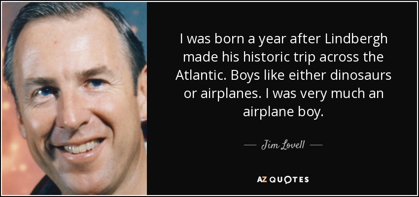I was born a year after Lindbergh made his historic trip across the Atlantic. Boys like either dinosaurs or airplanes. I was very much an airplane boy. - Jim Lovell