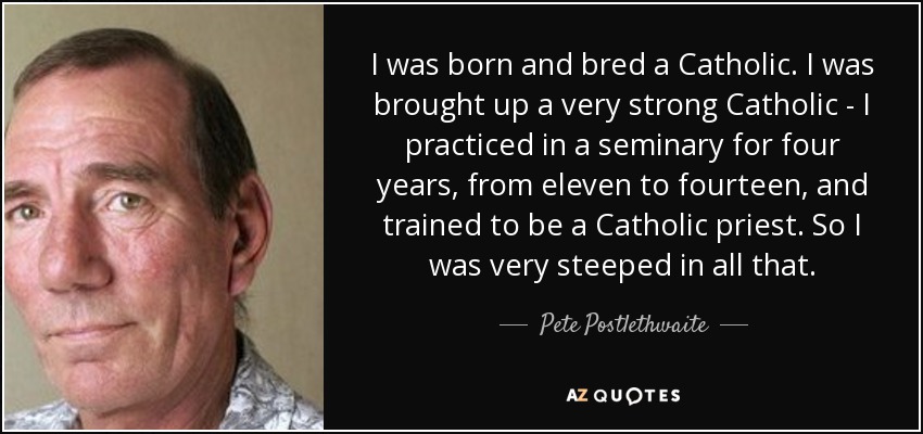 I was born and bred a Catholic. I was brought up a very strong Catholic - I practiced in a seminary for four years, from eleven to fourteen, and trained to be a Catholic priest. So I was very steeped in all that. - Pete Postlethwaite