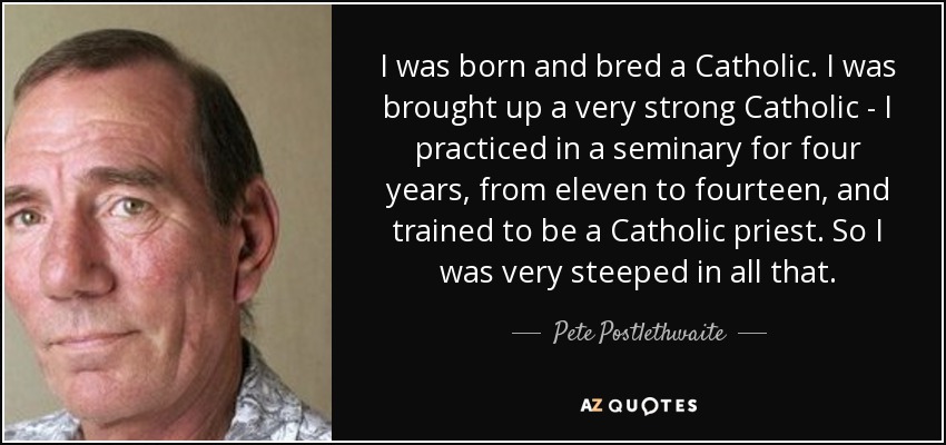 I was born and bred a Catholic. I was brought up a very strong Catholic - I practiced in a seminary for four years, from eleven to fourteen, and trained to be a Catholic priest. So I was very steeped in all that. - Pete Postlethwaite