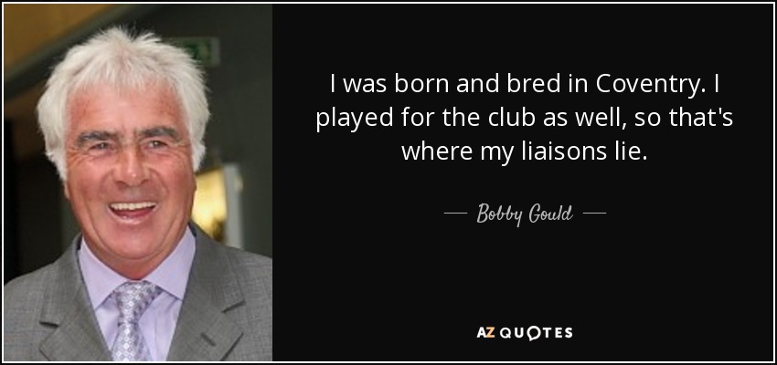I was born and bred in Coventry. I played for the club as well, so that's where my liaisons lie. - Bobby Gould