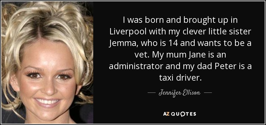 I was born and brought up in Liverpool with my clever little sister Jemma, who is 14 and wants to be a vet. My mum Jane is an administrator and my dad Peter is a taxi driver. - Jennifer Ellison