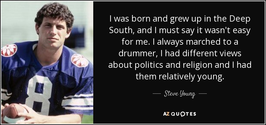 I was born and grew up in the Deep South, and I must say it wasn't easy for me. I always marched to a drummer, I had different views about politics and religion and I had them relatively young. - Steve Young